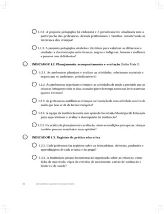 O 1.1.2. A proposta pedagógica foi elaborada e é periodicamente atualizada com a 
participação das professoras, demais profissionais e famílias, considerando os 
interesses das crianças? 
O 1.1.3. A proposta pedagógica estabelece diretrizes para valorizar as diferenças e 
combater a discriminação entre brancos, negros e indígenas, homens e mulheres 
e pessoas com deficiências? 
O INDICADOR 1.2. Planejamento, acompanhamento e avaliação (Saiba Mais 2) 
O 1.2.1. As professoras planejam e avaliam as atividades, selecionam materiais e 
organizam os ambientes periodicamente? 
O 1.2.2. As professoras organizam o tempo e as atividades de modo a permitir que as 
crianças brinquem todos os dias, na maior parte do tempo, tanto nas áreas externas 
quanto internas? 
O 1.2.3. As professoras auxiliam as crianças na transição de uma atividade a outra de 
modo que isso se dê de forma tranquila? 
O 1.2.4. A equipe da instituição conta com apoio da Secretaria Municipal de Educação 
para supervisionar e avaliar o desempenho da instituição? 
O 1.2.5. Na prática de planejamento e avaliação, criam-se condições para que as crianças 
também possam manifestar suas opiniões? 
O INDICADOR 1.3. Registro da prática educativa 
O 1.3.1. Cada professora faz registros sobre as brincadeiras, vivências, produções e 
aprendizagens de cada criança e do grupo? 
O 1.3.2. A instituição possui documentação organizada sobre as crianças, como 
ficha de matrícula, cópia da certidão de nascimento, cartão de vacinação e 
histórico de saúde? 
36 INDICADORES DA QUALIDADE NA EDUCAÇÃO INFANTIL 
 