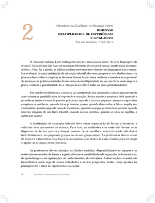 2 Indicadores da Qualidade na Educação Infantil 
O educador italiano Loris Malaguzzi escreveu uma poesia sobre “As cem linguagens da 
criança”. Nela, ele nos fala das cem maneiras diferentes de a criança pensar, sentir, falar, inventar, 
sonhar... Mas, diz a poesia, os adultos roubam noventa e nove dessas cem linguagens das crianças. 
Na avaliação de uma instituição de educação infantil, devemos perguntar: o trabalho educativo 
procura desenvolver e ampliar as diversas formas de a criança conhecer o mundo e se expressar? 
As rotinas e as práticas adotadas favorecem essa multiplicidade ou, ao contrário, como sugere o 
poeta, roubam a possibilidade de a criança desenvolver todas as suas potencialidades? 
Em seu desenvolvimento, a criança vai construindo sua autonomia: cada etapa percorrida 
abre inúmeras possibilidades de expressão e atuação. Assim acontece quando o bebê aprende a 
reconhecer rostos e vozes de pessoas próximas, quando a criança pequena começa a engatinhar 
e explorar o ambiente, quando dá os primeiros passos, quando desenvolve a fala e amplia seu 
vocabulário, quando aprende novas brincadeiras, quando consegue se alimentar sozinha, quando 
observa imagens de um livro infantil, quando escuta estórias, quando se olha no espelho, e 
assim por diante. 
A instituição de educação infantil deve estar organizada de forma a favorecer e 
valorizar essa autonomia da criança. Para isso, os ambientes e os materiais devem estar 
dispostos de forma que as crianças possam fazer escolhas, desenvolvendo atividades 
individualmente, em pequenos grupos ou em um grupo maior. As professoras devem atuar 
de maneira a incentivar essa busca de autonomia, sem deixar de estar atentas para interagir 
e apoiar as crianças nesse processo. 
As professoras devem planejar atividades variadas, disponibilizando os espaços e os 
materiais necessários, de forma a sugerir diferentes possibilidades de expressão, de brincadeiras, 
de aprendizagens, de explorações, de conhecimentos, de interações. A observação e a escuta são 
importantes para sugerir novas atividades a serem propostas, assim como ajustes no 
planejamento e troca de experiências na equipe. 
38 INDICADORES DA QUALIDADE NA EDUCAÇÃO INFANTIL 
DIMENSÃO 
MULTIPLICIDADE DE EXPERIÊNCIAS 
E LINGUAGENS 
Para mais informações, ver Saiba Mais 3 
 