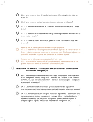 41 
O 2.5.1. As professoras leem livros diariamente, de diferentes gêneros, para as 
crianças? 
O 2.5.2. As professoras contam histórias, diariamente, para as crianças? 
O 2.5.3. As professoras incentivam as crianças a manusear livros, revistas e outros 
textos? 
O 2.5.4. As professoras criam oportunidades prazerosas para o contato das crianças 
com a palavra escrita? 
O 2.5.5. As crianças são incentivadas a “produzir textos” mesmo sem saber ler e 
escrever? 
Questão que se refere apenas a bebês e crianças pequenas 
O 2.5.6. As professoras e demais profissionais adotam a prática de conversar com os 
bebês e crianças pequenas mantendo-se no mesmo nível do olhar da criança, em 
diferentes situações, inclusive nos momentos de cuidados diários? 
Questão que se refere apenas a crianças de 4 até 6 anos 
O 2.5.7. As professoras incentivam as crianças maiores, individualmente ou em 
grupos, a contar e recontar histórias e a narrar situações? 
O INDICADOR 2.6. Crianças reconhecendo suas identidades e valorizando as 
diferenças e a cooperação 
O 2.6.1. A instituição disponibiliza materiais e oportunidades variadas (histórias 
orais, brinquedos, móbiles, fotografias - inclusive das crianças, livros, revistas, 
cartazes, etc.) que contemplam meninos e meninas, brancos, negros e indígenas e 
pessoas com deficiências? 
O 2.6.2. A instituição combate o uso de apelidos e comentários pejorativos, 
discriminatórios e preconceituosos, sejam eles empregados por adultos ou crianças? 
O 2.6.3. As professoras utilizam situações cotidianas organizadas e inesperadas para 
que as crianças se ajudem mutuamente e compartilhem responsabilidades e 
conhecimentos em grupo (organizar brinquedos, guardar objetos, ajudar o 
colega a superar alguma dificuldade, compartilhar brinquedos, etc.) ? 
 