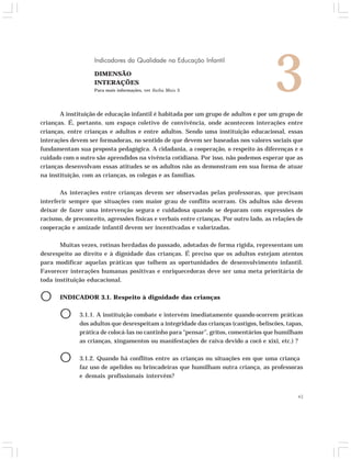3 Indicadores da Qualidade na Educação Infantil 
A instituição de educação infantil é habitada por um grupo de adultos e por um grupo de 
crianças. É, portanto, um espaço coletivo de convivência, onde acontecem interações entre 
crianças, entre crianças e adultos e entre adultos. Sendo uma instituição educacional, essas 
interações devem ser formadoras, no sentido de que devem ser baseadas nos valores sociais que 
fundamentam sua proposta pedagógica. A cidadania, a cooperação, o respeito às diferenças e o 
cuidado com o outro são aprendidos na vivência cotidiana. Por isso, não podemos esperar que as 
crianças desenvolvam essas atitudes se os adultos não as demonstram em sua forma de atuar 
na instituição, com as crianças, os colegas e as famílias. 
As interações entre crianças devem ser observadas pelas professoras, que precisam 
interferir sempre que situações com maior grau de conflito ocorram. Os adultos não devem 
deixar de fazer uma intervenção segura e cuidadosa quando se deparam com expressões de 
racismo, de preconceito, agressões físicas e verbais entre crianças. Por outro lado, as relações de 
cooperação e amizade infantil devem ser incentivadas e valorizadas. 
Muitas vezes, rotinas herdadas do passado, adotadas de forma rígida, representam um 
desrespeito ao direito e à dignidade das crianças. É preciso que os adultos estejam atentos 
para modificar aquelas práticas que tolhem as oportunidades de desenvolvimento infantil. 
Favorecer interações humanas positivas e enriquecedoras deve ser uma meta prioritária de 
toda instituição educacional. 
O INDICADOR 3.1. Respeito à dignidade das crianças 
O 3.1.1. A instituição combate e intervém imediatamente quando ocorrem práticas 
dos adultos que desrespeitam a integridade das crianças (castigos, beliscões, tapas, 
prática de colocá-las no cantinho para “pensar”, gritos, comentários que humilham 
as crianças, xingamentos ou manifestações de raiva devido a cocô e xixi, etc.) ? 
O 3.1.2. Quando há conflitos entre as crianças ou situações em que uma criança 
faz uso de apelidos ou brincadeiras que humilham outra criança, as professoras 
e demais profissionais intervêm? 
43 
DIMENSÃO 
INTERAÇÕES 
Para mais informações, ver Saiba Mais 3 
 