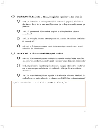 45 
O INDICADOR 3.4. Respeito às ideias, conquistas e produções das crianças 
O 3.4.1. As professoras e demais profissionais acolhem as propostas, invenções e 
descobertas das crianças incorporando-as como parte da programação sempre que 
possível? 
O 3.4.2. As professoras reconhecem e elogiam as crianças diante de suas 
conquistas? 
O 3.4.3. As produções infantis estão expostas nas salas de atividades e ambientes 
da instituição? 
O 3.4.4. As professoras organizam junto com as crianças exposições abertas aos 
familiares e à comunidade? 
O INDICADOR 3.5. Interação entre crianças e crianças 
O 3.5.1. As professoras organizam diariamente espaços, brincadeiras e materiais 
que promovem oportunidades de interação entre as crianças da mesma faixa etária? 
O 3.5.2. As professoras organizam periodicamente espaços, brincadeiras e materiais 
que promovem oportunidades de interação entre crianças de faixas etárias 
diferentes? 
O 3.5.3. As professoras organizam espaços, brincadeiras e materiais acessíveis de 
modo a favorecer a interação entre as crianças com deficiência e as demais crianças? 
Explique a cor atribuída aos Indicadores da DIMENSÃO INTERAÇÕES 
 