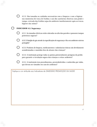 O 4.2.3. São tomados os cuidados necessários com a limpeza e com a higiene 
nos momentos de troca de fraldas e uso dos sanitários (lixeiras com pedal e 
tampa, retirada das fraldas sujas do ambiente imediatamente após as trocas, 
higiene das mãos)? 
47 
O INDICADOR 4.3. Segurança 
O 4.3.1. As tomadas elétricas estão colocadas no alto das paredes e possuem tampas 
protetoras seguras? 
O 4.3.2. O botijão de gás atende às especificações de segurança e fica em ambiente externo 
protegido? 
O 4.3.3. Produtos de limpeza, medicamentos e substâncias tóxicas são devidamente 
acondicionados e mantidos fora do alcance das crianças? 
O 4.3.4. A instituição protege todos os pontos potencialmente perigosos do prédio 
para garantir a circulação segura das crianças e evitar acidentes? 
O 4.3.5. A instituição tem procedimentos, preestabelecidos e conhecidos por todos, 
que devem ser tomados em caso de acidentes? 
Explique a cor atribuída aos Indicadores da DIMENSÃO PROMOÇÃO DA SAÚDE 
 