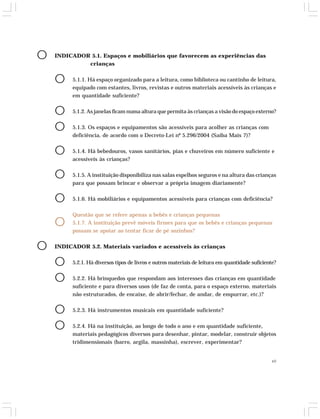 49 
O INDICADOR 5.1. Espaços e mobiliários que favorecem as experiências das 
crianças 
O 5.1.1. Há espaço organizado para a leitura, como biblioteca ou cantinho de leitura, 
equipado com estantes, livros, revistas e outros materiais acessíveis às crianças e 
em quantidade suficiente? 
O 5.1.2. As janelas ficam numa altura que permita às crianças a visão do espaço externo? 
O 5.1.3. Os espaços e equipamentos são acessíveis para acolher as crianças com 
deficiência, de acordo com o Decreto-Lei nº 5.296/2004 (Saiba Mais 7)? 
O 5.1.4. Há bebedouros, vasos sanitários, pias e chuveiros em número suficiente e 
acessíveis às crianças? 
O 5.1.5. A instituição disponibiliza nas salas espelhos seguros e na altura das crianças 
para que possam brincar e observar a própria imagem diariamente? 
O 5.1.6. Há mobiliários e equipamentos acessíveis para crianças com deficiência? 
Questão que se refere apenas a bebês e crianças pequenas 
O 5.1.7. A instituição prevê móveis firmes para que os bebês e crianças pequenas 
possam se apoiar ao tentar ficar de pé sozinhos? 
O INDICADOR 5.2. Materiais variados e acessíveis às crianças 
O 5.2.1. Há diversos tipos de livros e outros materiais de leitura em quantidade suficiente? 
O 5.2.2. Há brinquedos que respondam aos interesses das crianças em quantidade 
suficiente e para diversos usos (de faz de conta, para o espaço externo, materiais 
não estruturados, de encaixe, de abrir/fechar, de andar, de empurrar, etc.)? 
O 5.2.3. Há instrumentos musicais em quantidade suficiente? 
O 5.2.4. Há na instituição, ao longo de todo o ano e em quantidade suficiente, 
materiais pedagógicos diversos para desenhar, pintar, modelar, construir objetos 
tridimensionais (barro, argila, massinha), escrever, experimentar? 
 