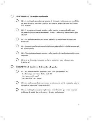 53 
O INDICADOR 6.2. Formação continuada 
O 6.2.1. A instituição possui um programa de formação continuada que possibilita 
que as professoras planejem, avaliem, aprimorem seus registros e reorientem 
suas práticas? 
O 6.2.2. A formação continuada atualiza conhecimentos, promovendo a leitura e 
discussão de pesquisas e estudos sobre a infância e sobre as práticas de educação 
infantil? 
O 6.2.3. As professoras são orientadas e apoiadas na inclusão de crianças com 
deficiência? 
O 6.2.4. Os momentos formativos estão incluídos na jornada de trabalho remunerada 
dos profissionais? 
O 6.2.5. A formação continuada promove conhecimento e discussão sobre as diferenças 
humanas? 
O 6.2.6. As professoras conhecem os livros acessíveis para crianças com 
deficiência? 
O INDICADOR 6.3. Condições de trabalho adequadas 
O 6.3.1. Há no mínimo uma professora para cada agrupamento de: 
- 6 a 8 crianças até 2 anos (Saiba Mais 9)? 
- 15 crianças até 3 anos? 
- 20 crianças de 4 até 6 anos? 
O 6.3.2. As professoras são remuneradas, no mínimo, de acordo com o piso salarial 
nacional do magistério (Saiba Mais 10)? 
O 6.3.3. A instituição conhece e implementa procedimentos que visam prevenir 
problemas de saúde das professoras e demais profissionais? 
 