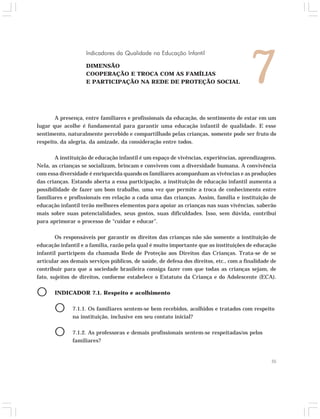 Indicadores da Qualidade na Educação Infantil 
DIMENSÃO 
COOPERAÇÃO E TROCA COM AS FAMÍLIAS 
E PARTICIPAÇÃO NA REDE DE PROTEÇÃO SOCIAL 7 
A presença, entre familiares e profissionais da educação, do sentimento de estar em um 
lugar que acolhe é fundamental para garantir uma educação infantil de qualidade. E esse 
sentimento, naturalmente percebido e compartilhado pelas crianças, somente pode ser fruto do 
respeito, da alegria, da amizade, da consideração entre todos. 
A instituição de educação infantil é um espaço de vivências, experiências, aprendizagens. 
Nela, as crianças se socializam, brincam e convivem com a diversidade humana. A convivência 
com essa diversidade é enriquecida quando os familiares acompanham as vivências e as produções 
das crianças. Estando aberta a essa participação, a instituição de educação infantil aumenta a 
possibilidade de fazer um bom trabalho, uma vez que permite a troca de conhecimento entre 
familiares e profissionais em relação a cada uma das crianças. Assim, família e instituição de 
educação infantil terão melhores elementos para apoiar as crianças nas suas vivências, saberão 
mais sobre suas potencialidades, seus gostos, suas dificuldades. Isso, sem dúvida, contribui 
para aprimorar o processo de “cuidar e educar”. 
Os responsáveis por garantir os direitos das crianças não são somente a instituição de 
educação infantil e a família, razão pela qual é muito importante que as instituições de educação 
infantil participem da chamada Rede de Proteção aos Direitos das Crianças. Trata-se de se 
articular aos demais serviços públicos, de saúde, de defesa dos direitos, etc., com a finalidade de 
contribuir para que a sociedade brasileira consiga fazer com que todas as crianças sejam, de 
fato, sujeitos de direitos, conforme estabelece o Estatuto da Criança e do Adolescente (ECA). 
O INDICADOR 7.1. Respeito e acolhimento 
O 7.1.1. Os familiares sentem-se bem recebidos, acolhidos e tratados com respeito 
55 
na instituição, inclusive em seu contato inicial? 
O 7.1.2. As professoras e demais profissionais sentem-se respeitadas/os pelos 
familiares? 
 