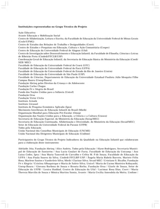 Instituições representadas no Grupo Técnico do Projeto 
Ação Educativa 
Avante Educação e Mobilização Social 
Centro de Alfabetização, Leitura e Escrita, da Faculdade de Educação da Universidade Federal de Minas Gerais 
(Ceale/UFMG) 
Centro de Estudos das Relações de Trabalho e Desigualdades (Ceert) 
Centro de Estudos e Pesquisas em Educação, Cultura e Ação Comunitária (Cenpec) 
Centro de Educação da Universidade Federal de Alagoas (Ufal) 
Centro de Investigação sobre Desenvolvimento e Educação Infantil, da Faculdade de Filosofia, Ciências e Letras 
de Ribeirão Preto (Cindedi/FFCLR/USP) 
Coordenação-Geral de Educação Infantil, da Secretaria de Educação Básica do Ministério da Educação (Coedi/ 
SEB/ MEC) 
Faculdade de Educação da Universidade Federal do Ceará (UFC) 
Faculdade de Educação da Universidade Federal do Pará (UFPA) 
Faculdade de Educação da Universidade Federal do Estado do Rio de Janeiro (Unirio) 
Faculdade de Educação da Universidade de São Paulo (USP) 
Faculdade de Ciências, Departamento de Educação da Universidade Estadual Paulista Júlio Mesquita Filho 
Campus Bauru (Unesp/Bauru) 
Fundação Abrinq pelos Direitos da Criança e do Adolescente 
Fundação Carlos Chagas 
Fundação Fé e Alegria do Brasil 
Fundo das Nações Unidas para a Infância (Unicef) 
Fundação Orsa 
Fundação Victor Civita 
Instituto Avisalá 
Instituto Girassol 
Instituto de Pesquisa Econômica Aplicada (Ipea) 
Movimento Interfóruns de Educação Infantil do Brasil (Mieib) 
Organização Mundial para Educação Pré-Escolar (Omep) 
Organização das Nações Unidas para a Educação, a Ciência e a Cultura (Unesco) 
Secretaria de Educação Especial, do Ministério da Educação (Seesp/MEC) 
Secretaria de Educação Continuada, Alfabetização e Diversidade, do Ministério da Educação (Secad/MEC) 
Setor de Educação da Universidade Federal do Paraná (UFPR) 
Todos pela Educação 
União Nacional dos Conselhos Municipais de Educação (UNCME) 
União Nacional dos Dirigentes Municipais de Educação (Undime) 
Participantes do Grupo Técnico do Projeto Indicadores da Qualidade na Educação Infantil que colaboraram 
para a elaboração deste instrumento: 
Adelaide Jóia, Fundação Abrinq / Alice Andrés, Todos pela Educação / Alyne Rodrigues, Secretaria Munici-pal 
de Educação de Santarém / Ana Lucia Goulart de Faria, Faculdade de Educação da Unicamp / Ana 
Luiza Codes, Ipea / Ana Maria Tancredi de Carvalho e Celita M. P.de Souza, Faculdade de Educação da 
UFPA / Ana Paula Soares da Silva, Cindedi-FFCLRP-USP / Ângela Maria Rabelo Barreto, Mariete Félix 
Rosa, Marlene Santos e Vanderlete Silva, Mieib / Clarisse Silva, Secad-MEC / Cristiane S. Bicalho, Fundação 
Fé e Alegria / Cristina Albuquerque e Maria de Salete Silva, Unicef / Maria do Carmo Monteiro Kobayashi, 
Unesp-Bauru / Giovana Barbosa de Souza e Renata Rocha, Fundação Orsa / Gizele de Souza, Setor de 
Educação da UFPR / Lenira Haddad, Centro de Educação da Ufal / Lucimar Rosa Dias, Ceert / Maria 
Thereza Marcílio de Souza e Mônica Martins Samia, Avante / Maria Cecilia Amendola da Motta, Undime / 
 