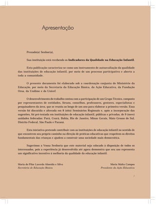 7 
Apresentação 
Prezado(a) Senhor(a), 
Sua instituição está recebendo os Indicadores da Qualidade na Educação Infantil. 
Esta publicação caracteriza-se como um instrumento de autoavaliação da qualidade 
das instituições de educação infantil, por meio de um processo participativo e aberto a 
toda a comunidade. 
O presente documento foi elaborado sob a coordenação conjunta do Ministério da 
Educação, por meio da Secretaria da Educação Básica, da Ação Educativa, da Fundação 
Orsa, da Undime e do Unicef. 
O desenvolvimento do trabalho contou com a participação de um Grupo Técnico, composto 
por representantes de entidades, fóruns, conselhos, professores, gestores, especialistas e 
pesquisadores da área, que se reuniu ao longo de um ano para elaborar a primeira versão. Essa 
versão foi discutida e alterada em 8 (oito) Seminários Regionais e, após a incorporação das 
sugestões, foi pré-testada em instituições de educação infantil, públicas e privadas, de 9 (nove) 
unidades federadas: Pará, Ceará, Bahia, Rio de Janeiro, Minas Gerais, Mato Grosso do Sul, 
Distrito Federal, São Paulo e Paraná. 
Esta iniciativa pretende contribuir com as instituições de educação infantil no sentido de 
que encontrem seu próprio caminho na direção de práticas educativas que respeitem os direitos 
fundamentais das crianças e ajudem a construir uma sociedade mais democrática. 
Sugerimos a Vossa Senhoria que este material seja colocado à disposição de todos os 
interessados, pois a experiência já desenvolvida até agora demonstra que seu uso representa 
um significativo incentivo à melhoria da qualidade da educação infantil. 
Maria Malta Campos 
Presidente da Ação Educativa 
Maria do Pilar Lacerda Almeida e Silva 
Secretária de Educação Básica 
 