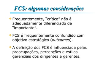 FCS: algumas consideraçõesFCS: algumas considerações
 Frequentemente, “crítico” não é
adequadamente diferenciado de
“importante”.
 FCS é frequentemente confundido com
objetivo estratégico (outcomes).
 A definição dos FCS é influenciada pelas
preocupações, percepções e estilos
gerenciais dos dirigentes e gerentes.
 
