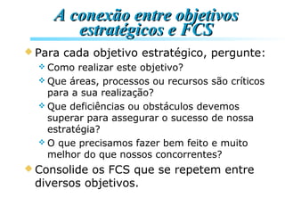 A conexão entre objetivosA conexão entre objetivos
estratégicos e FCSestratégicos e FCS
 Para cada objetivo estratégico, pergunte:
 Como realizar este objetivo?
 Que áreas, processos ou recursos são críticos
para a sua realização?
 Que deficiências ou obstáculos devemos
superar para assegurar o sucesso de nossa
estratégia?
 O que precisamos fazer bem feito e muito
melhor do que nossos concorrentes?
 Consolide os FCS que se repetem entre
diversos objetivos.
 