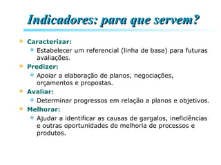 Indicadores: para que servem?Indicadores: para que servem?
 Caracterizar:
 Estabelecer um referencial (linha de base) para futuras
avaliações.
 Predizer:
 Apoiar a elaboração de planos, negociações,
orçamentos e propostas.
 Avaliar:
 Determinar progressos em relação a planos e objetivos.
 Melhorar:
 Ajudar a identificar as causas de gargalos, ineficiências
e outras oportunidades de melhoria de processos e
produtos.
 