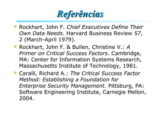 ReferênciasReferências
 Rockhart, John F. Chief Executives Define Their
Own Data Needs. Harvard Business Review 57,
2 (March-April 1979).
 Rockhart, John F. & Bullen, Christine V.: A
Primer on Critical Success Factors. Cambridge,
MA: Center for Information Systems Research,
Massachusetts Institute of Technology, 1981.
 Caralli, Richard A.: The Critical Success Factor
Method: Establishing a Foundation for
Enterprise Security Management. Pittsburg, PA:
Software Engineering Institute, Carnegie Mellon,
2004.
 