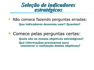 Seleção de indicadoresSeleção de indicadores
estratégicosestratégicos
 Não comece fazendo perguntas erradas:
Que indicadores devemos usar? Quantos?
 Comece pelas perguntas certas:
Quais são os nossos objetivos estratégicos?
Que informações precisamos para
monitorar a realização destes objetivos?
 