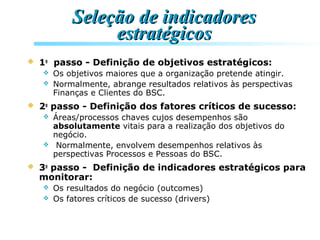 Seleção de indicadoresSeleção de indicadores
estratégicosestratégicos
 1o
passo - Definição de objetivos estratégicos:
 Os objetivos maiores que a organização pretende atingir.
 Normalmente, abrange resultados relativos às perspectivas
Finanças e Clientes do BSC.
 2o
passo - Definição dos fatores críticos de sucesso:
 Áreas/processos chaves cujos desempenhos são
absolutamente vitais para a realização dos objetivos do
negócio.
 Normalmente, envolvem desempenhos relativos às
perspectivas Processos e Pessoas do BSC.
 3o
passo - Definição de indicadores estratégicos para
monitorar:
 Os resultados do negócio (outcomes)
 Os fatores críticos de sucesso (drivers)
 