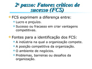 22oo
passo: Fatores críticos depasso: Fatores críticos de
sucesso (FCS)sucesso (FCS)
 FCS exprimem a diferença entre:
 Lucro e prejuízo.
 Sucesso ou fracasso em criar vantagens
competitivas.
 Fontes para a identificação dos FCS:
 A indústria na qual a organização compete.
 A posição competitiva da organização.
 O ambiente de negócios.
 Problemas, barreiras ou desafios da
organização.
 