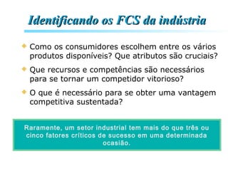 Identificando os FCS da indústriaIdentificando os FCS da indústria
 Como os consumidores escolhem entre os vários
produtos disponíveis? Que atributos são cruciais?
 Que recursos e competências são necessários
para se tornar um competidor vitorioso?
 O que é necessário para se obter uma vantagem
competitiva sustentada?
Raramente, um setor industrial tem mais do que três ou
cinco fatores críticos de sucesso em uma determinada
ocasião.
 