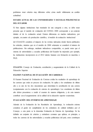 podríamos tener criterios muy diferentes sobre cómo medir válidamente un cambio
actitudinal.
ESTADO ACTUAL DE LAS UNIVERSIDADES Y ESCUELAS POLITECNICAS
DEL ECUADOR
Si bien algunas instituciones han transitado de una categoría a otra, se debe tener
presente que el modelo de evaluación del CONEA 2008 corresponde a un contexto
distinto al de la evaluación actual. Existen diferencias en muchos indicadores; por
ejemplo, en cuanto a la producción científica, el modelo de evaluación institucional
del CEAACES considera el impacto de las revistas indexadas donde fueron publicados
los articulos, mientras que en el modelo de 2008 solamente se consideró el número de
publicaciones. Sin embargo, mediante indicadores comparables, se puede notar que el
sistema de universidades y escuelas politécnicas del Ecuador ha mejorado; por ejemplo,
las instituciones incorporaron en el 2012 talento humano con formación en maestrías o
Ph.D.
CEAACES: Consejo de Evaluación, acreditación y aseguramiento de la Calidad de la
Educación Superior
EXAMEN NACIONAL DE EVALUACIÓN DE CARRERAS
El Examen Nacional de Evaluación de Carreras evalúa los resultados de aprendizaje de
las carreras que están en proceso de evaluación. Se aplica a los estudiantes de último
año y es uno de los dos mecanismos que determinan la acreditación de una carrera
(conjuntamente con la evaluación de entorno de aprendizaje). Los estudiantes de último
año deben presentarse a rendir el examen de manera obligatoria, y de esta manera
contribuir con el aseguramiento de la calidad de la educación superior ecuatoriana.
EVALUACIÓN DEL ENTORNO DE APRENDIZAJE
Además de la Evaluación de los Resultados de Aprendizaje, la evaluación externa
considera el grado de cumplimiento de los estándares de calidad definidos por el
Consejo; a esta parte se la denomina Evaluación de Entorno de Aprendizaje. Se ha
definido un conjunto de criterios y estándares comunes que aplican, en principio, a
todas las carreras de las universidades y escuelas politécnicas del país; estos constituyen
 