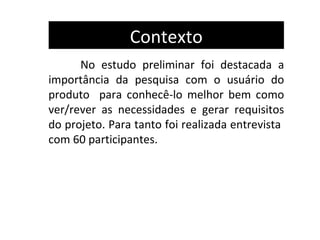 Contexto
      No estudo preliminar foi destacada a
importância da pesquisa com o usuário do
produto para conhecê-lo melhor bem como
ver/rever as necessidades e gerar requisitos
do projeto. Para tanto foi realizada entrevista
com 60 participantes.
 