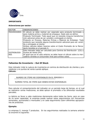 Chile


IMPORTANTE

Aclaraciones por sector:

SECTOR               OBSERVACIONES
PROVEEDORES          El cálculo se debe realizar por separado para producto terminado y
                     para materia prima y material de empaque. Dado esto se define:
                     Producto Terminado: Todo aquel que no necesita ninguna transforma-
                     ción adicional antes de ser vendido o entregado al cliente.
                     Producto en Proceso, Materias Primas y Material de Embalaje: Todo
                     producto que necesita alguna transformación adicional para ser vendi-
                     do o entregado al cliente.
                     Ambos cálculos deben hacerse sobre el Costo Promedio de la Merca-
                     dería Vendida en el periodo X.
                     Este indicador debe ser calculado para Centros de Distribución (CD) y
DISTRIBUIDO-         Puntos de Venta (PV).
RES                  Al igual que en el caso anterior se debe hacer el cálculo sobre la mer-
                     cadería vendida al consumidor final para ambos casos.


Faltantes De Inventario – Out Of Stock

Este indicador mide la ruptura de inventarios en centros de distribución de clientes y pro-
veedores y en puntos de venta cuando aplique.
Cálculo:


         NUMERO DE ITEMS NO DISPONIBLES EN EL PERIODO X

       NUMERO TOTAL DE ITEMS QUE DEBEN ESTAR DISPONIBLES


Para calcular el comportamiento del indicador en un periodo largo de tiempo, en el cual
se realizaron varias mediciones, se debe aplicar el promedio a los diferentes resultados
parciales.

Lo óptimo es llevar a cabo mediciones diariamente sobre todos los ítems, pero en caso
de no tener capacidad, la empresa puede realizar estos seguimientos con frecuencias
semanales, quincenales o mensuales y en cada seguimiento cubrir diferentes agrupacio-
nes de productos.

Ejemplo:

La empresa X, maneja 7 productos. En los seguimientos realizados la semana anterior
se encontró lo siguiente:


                                                                                           18
 