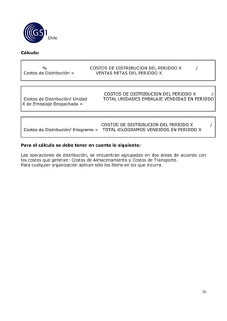 Chile


Cálculo:


         %                        COSTOS DE DISTRIBUCION DEL PERIODO X         /
 Costos de Distribución =           VENTAS NETAS DEL PERIODO X




                                       COSTOS DE DISTRIBUCION DEL PERIODO X      /
 Costos de Distribución/ Unidad        TOTAL UNIDADES EMBALAJE VENDIDAS EN PERIODO
X de Embalaje Despachada =




                                     COSTOS DE DISTRIBUCION DEL PERIODO X               /
 Costos de Distribución/ Kilogramo = TOTAL KILOGRAMOS VENDIDOS EN PERIODO X


Para el cálculo se debe tener en cuenta lo siguiente:

Las operaciones de distribución, se encuentran agrupadas en dos áreas de acuerdo con
los costos que generan: Costos de Almacenamiento y Costos de Transporte.
Para cualquier organización aplican sólo los ítems en los que incurra.




                                                                                   20
 