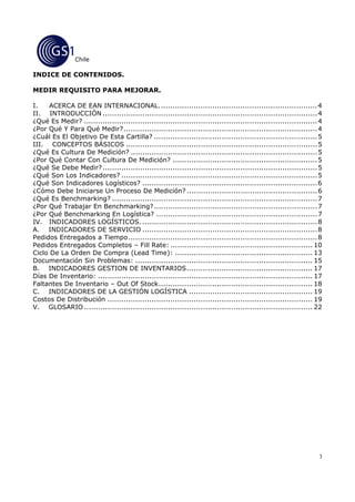 Chile

INDICE DE CONTENIDOS.

MEDIR REQUISITO PARA MEJORAR.

I.    ACERCA DE EAN INTERNACIONAL. ................................................................... 4
II. INTRODUCCIÓN ............................................................................................ 4
¿Qué Es Medir? .................................................................................................... 4
¿Por Qué Y Para Qué Medir? ................................................................................... 4
¿Cuál Es El Objetivo De Esta Cartilla? ...................................................................... 5
III. CONCEPTOS BÁSICOS .................................................................................. 5
¿Qué Es Cultura De Medición? ................................................................................ 5
¿Por Qué Contar Con Cultura De Medición? .............................................................. 5
¿Qué Se Debe Medir? ............................................................................................ 5
¿Qué Son Los Indicadores? .................................................................................... 5
¿Qué Son Indicadores Logísticos? ........................................................................... 6
¿Cómo Debe Iniciarse Un Proceso De Medición? ........................................................ 6
¿Qué Es Benchmarking? ........................................................................................ 7
¿Por Qué Trabajar En Benchmarking? ...................................................................... 7
¿Por Qué Benchmarking En Logística? ..................................................................... 7
IV. INDICADORES LOGÍSTICOS. ........................................................................... 8
A. INDICADORES DE SERVICIO ........................................................................... 8
Pedidos Entregados a Tiempo ................................................................................. 8
Pedidos Entregados Completos – Fill Rate: ............................................................. 10
Ciclo De La Orden De Compra (Lead Time): ........................................................... 13
Documentación Sin Problemas: ............................................................................ 15
B. INDICADORES GESTION DE INVENTARIOS ...................................................... 17
Días De Inventario: ............................................................................................ 17
Faltantes De Inventario – Out Of Stock .................................................................. 18
C. INDICADORES DE LA GESTIÓN LOGÍSTICA ..................................................... 19
Costos De Distribución ........................................................................................ 19
V. GLOSARIO .................................................................................................. 22




                                                                                                                   3
 