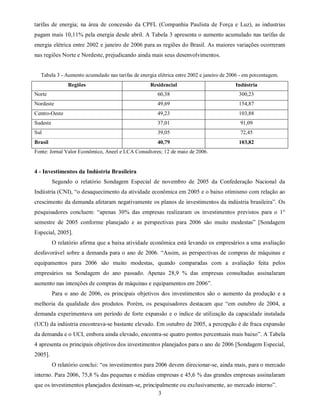 tarifas de energia; na área de concessão da CPFL (Companhia Paulista de Força e Luz), as industrias
pagam mais 10,11% pela energia desde abril. A Tabela 3 apresenta o aumento acumulado nas tarifas de
energia elétrica entre 2002 e janeiro de 2006 para as regiões do Brasil. As maiores variações ocorreram
nas regiões Norte e Nordeste, prejudicando ainda mais seus desenvolvimentos.


  Tabela 3 - Aumento acumulado nas tarifas de energia elétrica entre 2002 e janeiro de 2006 - em porcentagem.
                Regiões                            Residencial                           Indústria
Norte                                                 60,38                                300,23
Nordeste                                              49,69                                154,87
Centro-Oeste                                          49,23                                103,88
Sudeste                                               37,01                                91,09
Sul                                                   39,05                                72,45
Brasil                                                40,79                                103,82
Fonte: Jornal Valor Econômico, Aneel e LCA Consultores; 12 de maio de 2006.


4 - Investimentos da Indústria Brasileira
          Segundo o relatório Sondagem Especial de novembro de 2005 da Confederação Nacional da
Indústria (CNI), “o desaquecimento da atividade econômica em 2005 e o baixo otimismo com relação ao
crescimento da demanda afetaram negativamente os planos de investimentos da indústria brasileira”. Os
pesquisadores concluem: “apenas 30% das empresas realizaram os investimentos previstos para o 1°
semestre de 2005 conforme planejado e as perspectivas para 2006 são muito modestas” [Sondagem
Especial, 2005].
          O relatório afirma que a baixa atividade econômica está levando os empresários a uma avaliação
desfavorável sobre a demanda para o ano de 2006. “Assim, as perspectivas de compras de máquinas e
equipamentos para 2006 são muito modestas, quando comparadas com a avaliação feita pelos
empresários na Sondagem do ano passado. Apenas 28,9 % das empresas consultadas assinalaram
aumento nas intenções de compras de máquinas e equipamentos em 2006”.
          Para o ano de 2006, os principais objetivos dos investimentos são o aumento da produção e a
melhoria da qualidade dos produtos. Porém, os pesquisadores destacam que “em outubro de 2004, a
demanda experimentava um período de forte expansão e o índice de utilização da capacidade instalada
(UCI) da indústria encontrava-se bastante elevado. Em outubro de 2005, a percepção é de fraca expansão
da demanda e o UCI, embora ainda elevado, encontra-se quatro pontos percentuais mais baixo”. A Tabela
4 apresenta os principais objetivos dos investimentos planejados para o ano de 2006 [Sondagem Especial,
2005].
          O relatório conclui: “os investimentos para 2006 devem direcionar-se, ainda mais, para o mercado
interno. Para 2006, 75,8 % das pequenas e médias empresas e 45,6 % das grandes empresas assinalaram
que os investimentos planejados destinam-se, principalmente ou exclusivamente, ao mercado interno”.
                                                    3
 