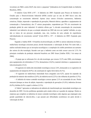 investiram em P&D, contra 60,4% das micro e pequenas” [Indicadores de Competitividade na Indústria
Brasileira, 2005].
         O relatório Carta IEDI n.197 - A Indústria em 2005: Expansão para Poucos do Instituto de
Estudos para o Desenvolvimento Industrial (IEDI) conclui que no ano de 2005 houve uma alta
concentração no crescimento industrial. Apenas cinco setores (Veículos automotores, Indústrias
extrativas, Edição, impressão e reprodução de gravações, Material elétrico, aparelhos e equipamentos de
comunicação e Farmacêutica), dos 27 setores pesquisados, responderam por 79% do crescimento da
produção global do setor industrial. O relatório afirma que “a elevada concentração do crescimento
industrial é um indicativo de que a evolução industrial em 2005 não teve um ‘padrão’ definido, ou seja,
não se tratou de um processo encadeado, mas, sim, resultou de uma coleção de experiências
individualizadas de crescimento setorial” [Carta IEDI n. 197 - A Indústria em 2005: Expansão para
Poucos].
         Segundo a Análise IEDI - O benefício da diversificação, em 2005 os setores industriais de baixa e
média-baixa tecnologia cresceram pouco; devido basicamente a valorização do Real. Por outro lado, a
análise realizada destaca que as inovações tecnológicas e a ampliação do crédito permitiram um aumento
dos setores de alta tecnologia, fazendo com que a indústria como um todo crescer cerca de 3,1%. Os
principais resultados da produção industrial brasileira em 2005 foram [Análise IEDI, 3 de março de
2006]:
         - O grupo que se sobressaiu foi o de alta tecnologia, que cresceu 12,5% ante 2004, com destaque
para equipamentos de informática (17,3%), farmacêutica (14,6%), material eletrônico e equipamentos de
telecomunicações (14,2);
         - O segmento de média-alta intensidade tecnológica cresceu 2,6%, destacando-se os segmentos de
equipamentos de transporte (8,9%) e de construção de vagões ferroviários (8,1%);
         - O segmento de média-baixa intensidade ficou estagnado com 0,2%, apesar da expansão da
produção de minerais não-metálicos (2,8%), da indústria naval (2,2%) e das refinarias de petróleo (1,5%);
         - A indústria de menor conteúdo tecnológico cresceu apenas 2,1% no acumulado do ano. Porém
merecem destaque as áreas de edição, impressão e reprodução de gravações (11,6%), indústrias diversas
(8,4%), bebidas (6,4%) e papel e celulose (3,1%).
         A Tabela 7 apresenta os indicadores da indústria de transformação por intensidade tecnológica em
dezembro de 2005. Um dos problemas apontados pelo estudo refere-se à questão do emprego. Dentre as
empresas que compõem as indústrias de menor conteúdo tecnológico estão algumas que empregam uma
grande quantidade de mão-de-obra, e que passam por dificuldades econômicas em parte devido à
valorização do Real.




                                                     6
 