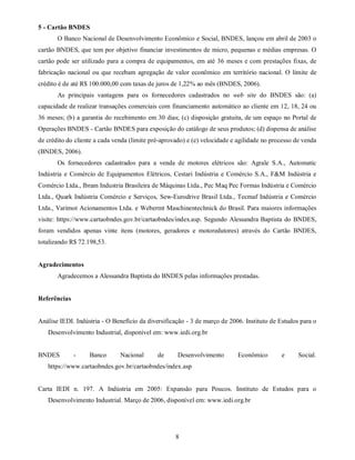 5 - Cartão BNDES
       O Banco Nacional de Desenvolvimento Econômico e Social, BNDES, lançou em abril de 2003 o
cartão BNDES, que tem por objetivo financiar investimentos de micro, pequenas e médias empresas. O
cartão pode ser utilizado para a compra de equipamentos, em até 36 meses e com prestações fixas, de
fabricação nacional ou que recebam agregação de valor econômico em território nacional. O limite de
crédito é de até R$ 100.000,00 com taxas de juros de 1,22% ao mês (BNDES, 2006).
       As principais vantagens para os fornecedores cadastrados no web site do BNDES são: (a)
capacidade de realizar transações comerciais com financiamento automático ao cliente em 12, 18, 24 ou
36 meses; (b) a garantia do recebimento em 30 dias; (c) disposição gratuita, de um espaço no Portal de
Operações BNDES - Cartão BNDES para exposição do catálogo de seus produtos; (d) dispensa de análise
de crédito do cliente a cada venda (limite pré-aprovado) e (e) velocidade e agilidade no processo de venda
(BNDES, 2006).
       Os fornecedores cadastrados para a venda de motores elétricos são: Agrale S.A., Automatic
Indústria e Comércio de Equipamentos Elétricos, Cestari Indústria e Comércio S.A., F&M Indústria e
Comércio Ltda., Ibram Industria Brasileira de Máquinas Ltda., Pec Maq Pec Formas Indústria e Comércio
Ltda., Quark Indústria Comércio e Serviços, Sew-Eurodrive Brasil Ltda., Tecmaf Indústria e Comércio
Ltda., Varimot Acionamentos Ltda. e Webermt Maschinentechnick do Brasil. Para maiores informações
visite: https://www.cartaobndes.gov.br/cartaobndes/index.asp. Segundo Alessandra Baptista do BNDES,
foram vendidos apenas vinte itens (motores, geradores e motoredutores) através do Cartão BNDES,
totalizando R$ 72.198,53.


Agradecimentos
       Agradecemos a Alessandra Baptista do BNDES pelas informações prestadas.


Referências


Análise IEDI. Indústria - O Benefício da diversificação - 3 de março de 2006. Instituto de Estudos para o
   Desenvolvimento Industrial, disponível em: www.iedi.org.br


BNDES         -    Banco       Nacional      de      Desenvolvimento        Econômico       e      Social.
   https://www.cartaobndes.gov.br/cartaobndes/index.asp


Carta IEDI n. 197. A Indústria em 2005: Expansão para Poucos. Instituto de Estudos para o
   Desenvolvimento Industrial. Março de 2006, disponível em: www.iedi.org.br




                                                    8
 