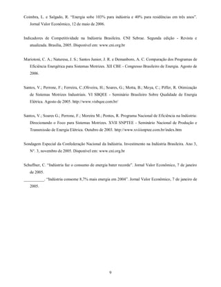 Coimbra, L. e Salgado, R. “Energia sobe 103% para indústria e 40% para residências em três anos”.
   Jornal Valor Econômico, 12 de maio de 2006.


Indicadores de Competitividade na Indústria Brasileira. CNI Sebrae. Segunda edição - Revista e
   atualizada. Brasília, 2005. Disponível em: www.cni.org.br


Mariotoni, C. A.; Naturesa, J. S.; Santos Junior, J. R. e Demanboro, A. C. Comparação dos Programas de
   Eficiência Energética para Sistemas Motrizes. XII CBE - Congresso Brasileiro de Energia. Agosto de
   2006.


Santos, V.; Perrone, F.; Ferreira, C.;Oliveira, H.; Soares, G.; Motta, B.; Moya, C.; Piffer, R. Otimização
   de Sistemas Motrizes Industriais. VI SBQEE - Seminário Brasileiro Sobre Qualidade de Energia
   Elétrica. Agosto de 2005. http://www.visbqee.com.br/


Santos, V.; Soares G.; Perrone, F.; Moreira M.; Pontes, R. Programa Nacional de Eficiência na Indústria:
   Direcionando o Foco para Sistemas Motrizes. XVII SNPTEE - Seminário Nacional de Produção e
   Transmissão de Energia Elétrica. Outubro de 2003. http://www.xviiisnptee.com.br/index.htm


Sondagem Especial da Confederação Nacional da Indústria. Investimento na Indústria Brasileira. Ano 3,
   N°. 3, novembro de 2005. Disponível em: www.cni.org.br


Schuffner, C. “Indústria faz o consumo de energia bater recorde”. Jornal Valor Econômico, 7 de janeiro
   de 2005.
__________. “Indústria consome 8,7% mais energia em 2004”. Jornal Valor Econômico, 7 de janeiro de
   2005.




                                                    9
 