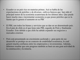 Ecuador es un país rico en materias primas. Acá se habla de las exportaciones de petróleo y de diversos  cultivos básicos que  han sido el principal motor de la economía ecuatoriana de los últimos años. Que puede hacer mucho mas e incrementar economía ya que posee petróleo que es la fuente que le genera el aumento en su PBI El PBI, son todos los bienes y servicios que se dan en un determinado país. En el país de chile es el que tiene más PBI, seguido de Perú y finalmente Ecuador. Esto debido a que chile ha sabido expandir sus negocios a mercados externos    Perú está presentando un crecimiento acelerado y  gran parte de ese desarrollo se produjo en un contexto de estabilidad económica, lo cual generó mucha confianza entre los empresarios e inversionistas. Además, debemos resaltar que este progreso también se basó en una gran actividad de la construcción y la minería. 