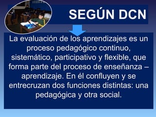 SEGÚN DCN La evaluación de los aprendizajes es un proceso pedagógico continuo, sistemático, participativo y flexible, que forma parte del proceso de enseñanza – aprendizaje. En él confluyen y se entrecruzan dos funciones distintas: una pedagógica y otra social. 