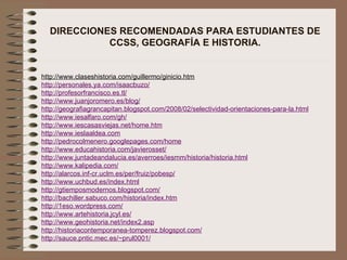 DIRECCIONES RECOMENDADAS PARA ESTUDIANTES DE CCSS, GEOGRAFÍA E HISTORIA. http://www.claseshistoria.com/guillermo/ginicio.htm http://personales.ya.com/isaacbuzo/ http://profesorfrancisco.es.tl/ http://www.juanjoromero.es/blog/ http://geografiagrancapitan.blogspot.com/2008/02/selectividad-orientaciones-para-la.html http://www.iesalfaro.com/gh/ http://www.iescasasviejas.net/home.htm http://www.ieslaaldea.com http://pedrocolmenero.googlepages.com/home http://www.educahistoria.com/javierosset/ http://www.juntadeandalucia.es/averroes/iesmm/historia/historia.html http://www.kalipedia.com/ http://alarcos.inf-cr.uclm.es/per/fruiz/pobesp/ http://www.uchbud.es/index.html http://gtiemposmodernos.blogspot.com/ http://bachiller.sabuco.com/historia/index.htm http://1eso.wordpress.com/ http://www.artehistoria.jcyl.es/ http://www.geohistoria.net/index2.asp http://historiacontemporanea-tomperez.blogspot.com/ http://sauce.pntic.mec.es/~prul0001/ 