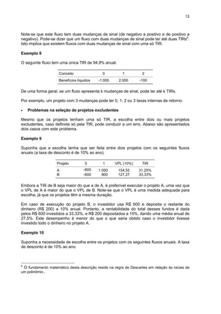 12
Note-se que este fluxo tem duas mudanças de sinal (de negativo a positivo e de positivo a
negativo). Pode-se dizer que um fluxo com duas mudanças de sinal pode ter até duas TIRs6
.
Isto implica que existem fluxos com duas mudanças de sinal com uma só TIR.
Exemplo 8
O seguinte fluxo tem uma única TIR de 94,9% anual.
Conceito 0 1 2
Benefícios líquidos -1.000 2.000 -100
De uma forma geral, se um fluxo apresenta k mudanças de sinal, pode ter até k TIRs.
Por exemplo, um projeto com 3 mudanças pode ter 0, 1, 2 ou 3 taxas internas de retorno.
• Problemas na seleção de projetos excludentes
Mesmo que os projetos tenham uma só TIR, a escolha entre dois ou mais projetos
excludentes, caso definida só pela TIR, pode conduzir a um erro. Abaixo são apresentados
dois casos com este problema.
Exemplo 9
Suponha que a escolha tenha que ser feita entre dois projetos com os seguintes fluxos
anuais (a taxa de desconto é de 10% ao ano).
Projeto 0 1 VPL (10%) TIR
A -800 1.050 154,55 31,25%
B -600 800 127,27 33,33%
Embora a TIR de B seja maior do que a de A, é preferível executar o projeto A, uma vez que
o VPL de A é maior do que o VPL de B. Note-se que o VPL é uma medida adequada para
escolha, já que os projetos têm a mesma duração.
Em caso de execução do projeto B, o investidor usa R$ 600 e deposita o restante do
dinheiro (R$ 200) a 10% anual. Portanto, a rentabilidade do total desses fundos é dada
pelos R$ 600 investidos a 33,33%, e R$ 200 depositados a 10%, dando uma média anual de
27,5%. Este desempenho é menor do que o que seria obtido caso o investidor tivesse
investido todo o dinheiro no projeto A.
Exemplo 10
Suponha a necessidade de escolha entre os projetos com os seguintes fluxos anuais. A taxa
de desconto é de 10% ao ano.
6
O fundamento matemático desta descrição reside na regra de Descartes em relação às raízes de
um polinômio.
 