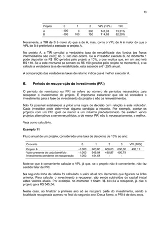 13
Projeto 0 1 2 VPL (10%) TIR
A -100 0 300 147,93 73,21%
B -100 100 150 114,88 82,29%
Novamente, a TIR de B é maior do que a de A, mas, como o VPL de A é maior do que o
VPL de B é preferível a executar o projeto A.
No projeto A, a TIR constitui a verdadeira taxa de rentabilidade dos fundos (os fluxos
intermediários são zero); no B, isto não ocorre. Se o investidor executa B, no momento 1
pode depositar os R$ 100 gerados pelo projeto a 10%, o que implica que, em um ano terá
R$ 110. Se a este montante se somam os R$ 150 gerados pelo projeto no momento 2, e se
calcula a verdadeira taxa de rentabilidade, esta ascende a 61,25% anual.
A comparação das verdadeiras taxas de retorno indica que é melhor executar A.
E. Período de recuperação do investimento (PRI)
O período de reembolso ou PRI se refere ao número de períodos necessários para
recuperar o investimento do projeto. É importante esclarecer que ele só considera o
investimento para a fase de investimento do projeto e não os reinvestimentos.
Não foi possível estabelecer a priori uma regra de decisão com relação a este indicador.
Cada investidor pode determinar alguma condição a respeito. Por exemplo, aceitar os
projetos com um PRI igual ou menor a um máximo predeterminado. Se existem vários
projetos alternativos a serem escolhidos, o de menor PRI não é, necessariamente, a melhor.
Veja como calculá-lo.
Exemplo 11
Fluxo anual de um projeto, considerada uma taxa de desconto de 10% ao ano:
Conceito 0 1 2 3 VPL(10%)
Projeto A -1.000 600,00 600,00 600,00 492,11
Valor presente de cada benefício -1.000 545,54 495,87 450,79
Investimento pendente de recuperação 1.000 454,54 - -
Note-se que é conveniente calcular o VPL já que, se o projeto não é conveniente, não faz
sentido falar de PRI.
Na segunda linha da tabela foi calculado o valor atual dos elementos que figuram na linha
anterior. Para calcular o investimento a recuperar, vão sendo subtraídos do capital inicial
estes valores atuais. Por exemplo, no momento 1 ficam R$ 454,54 a recuperar, já que o
projeto gera R$ 545,54.
Neste caso, ao finalizar o primeiro ano só se recupera parte do investimento, sendo a
totalidade recuperada apenas no final do segundo ano. Desta forma, o PRI é de dois anos.
 