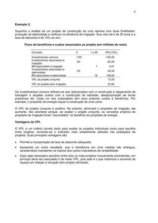 4
Exemplo 2:
Suponha a análise de um projeto de construção de uma represa com duas finalidades:
produção de eletricidade e melhora na eficiência de irrigação. Sua vida útil é de 50 anos e a
taxa de desconto é de 10% ao ano.
Fluxo de benefícios e custos associados ao projeto (em milhões de reais)
Conceito 0 1 a 50 VPL(10%)
Investimentos comuns -100 -100,00
Investimentos associados à
irrigação
-20 -20,00
BN associados à irrigação 1 9,91
Investimentos associados à
eletricidade
-35 -35,00
BN associados à eletricidade 16 158,64
VPL do projeto conjunto 13,55
VPL do projeto sem irrigação 23,64
Os investimentos comuns referem-se aos relacionados com a construção e alagamento da
barragem e àqueles custos com a construção de estradas, desapropriação de terras
produtivas etc. Cada um dos subprojetos tem seus próprios custos e benefícios. Por
exemplo, o propósito de energia requer a construção de uma usina.
O VPL do projeto conjunto é positivo. No entanto, eliminado o propósito de irrigação, ele
aumenta. Isto acontece porque, ao avaliar o projeto conjunto, os conceitos próprios do
propósito de irrigação foram “escondidos” no benefício do propósito de energia.
Vantagens do VPL
O VPL é um critério correto tanto para avaliar os projetos individuais como para escolha
entre projetos, tornando-se o indicador mais amplamente utilizado nas avaliações de
projetos. Suas principais vantagens são:
• Permite a incorporação da taxa de desconto adequada.
• Apresenta um único resultado, que o transforma em uma medida não ambígua,
característica inexistente na maioria dos outros indicadores de rentabilidade.
• Caso seja necessário escolher entre dois ou mais projetos mutuamente excludentes, em
princípio deve ser executado o de maior VPL, pois este é o que maximiza o aumento da
riqueza em relação à situação sem projeto otimizado.
 