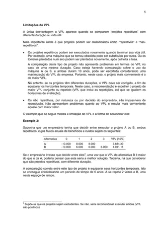 5
Limitações do VPL
A única desvantagem o VPL aparece quando se comparam “projetos repetitivos” com
diferente duração ou vida útil.
Mais importante ainda é que projetos podem ser classificados como "repetitivos" e "não-
repetitivos".
• Os projetos repetitivos podem ser executados novamente quando terminar sua vida útil.
Por exemplo, uma máquina que se tornou obsoleta pode ser substituída por outra. Ou os
tomates plantados num ano podem ser plantados novamente, após colheita e tosa.
A comparação deste tipo de projeto não apresenta problemas em termos do VPL no
caso de uma mesma duração. Caso esteja havendo comparação sobre o uso da
máquina A ou B, e ambas duram 10 anos, pode ser escolhida considerando uma
maximização do VPL da empresa. Portanto, neste caso, o projeto mais conveniente é o
de maior VPL.
No entanto, se os projetos têm diferentes durações, o VPL deve ser corrigido, a fim de
equiparar os horizontes temporais. Neste caso, a recomendação é escolher o projeto de
maior VPL conjunto ou repetido (VPL que inclui as repetições, até que se igualem os
horizontes de avaliação).
• Os não repetitivos, por natureza ou por decisão do empresário, são impossíveis de
reprodução. Não apresentam problemas quanto ao VPL e resulta mais conveniente
aquele com maior valor.
O exemplo que se segue mostra a limitação do VPL e a forma de solucionar isto:
Exemplo 3:
Suponha que um empresário tenha que decidir entre executar o projeto A ou B, ambos
repetitivos, cujos fluxos anuais de benefícios e custos sejam os seguintes:
Alternativa 0 1 2 3 VPL (10%)
A -10.000 8.000 8.000 3.884,30
B -10.000 6.000 6.000 6.000 4.921,11
Se o empresário tivesse que decidir entre eles3
, uma vez que o VPL da alternativa B é maior
do que o da A, poderia pensar que esta seria a melhor solução. Todavia, há que considerar
que são projetos repetitivos, com diferente duração.
A comparação correta entre este tipo de projeto é equiparar seus horizontes temporais. Isto
se consegue considerando um período de tempo de 6 anos: A se repete 2 vezes e B, uma
neste espaço de tempo.
3
Supõe-se que os projetos sejam excludentes. Se não, seria recomendável executar ambos (VPL
são positivos).
 