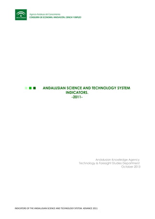 ANDALUSIAN SCIENCE AND TECHNOLOGY SYSTEM
INDICATORS.
-2011-
Andalusian Knowledge Agency
Technology & Foresight Studies Department
October 2013
INDICATORS OF THE ANDALUSIAN SCIENCE AND TECHNOLOGY SYSTEM. ADVANCE 2011
 