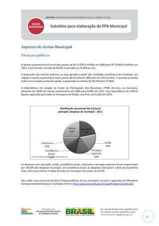 Subsídios para elaboração do PPA Municipal

Aspectos de Gestão Municipal
Finanças públicas
A receita orçamentária do município passou de R$ 15.070,9 milhões em 2005 para R$ 24.863,6 milhões em
2011, o que retrata uma alta de 65,0% no período ou 13,33% ao ano.
A proporção das receitas próprias, ou seja, geradas a partir das atividades econômicas do município, em
relação à receita orçamentária total, passou de 53,32% em 2005 para 51,13% em 2011, e quando se analisa
todos os municípios juntos do estado, a proporção aumentou de 39,73% para 37,46%.
A dependência em relação ao Fundo de Participação dos Municípios (FPM) diminuiu no município,
passando de 0,60% da receita orçamentária em 2005 para 0,49% em 2011. Essa dependência foi inferior
àquela registrada para todos os municípios do Estado, que ficou em 8,16% em 2011.

As despesas com educação, saúde, previdência social, urbanismo e encargos especiais foram responsáveis
por 78,43% das despesas municipais. Em assistência social, as despesas alcançaram 1,81% do orçamento
total, valor esse inferior à média de todos os municípios do estado, de 4,21%.

Para saber mais acerca da temática finanças públicas do seu município, consulte o aplicativo do Ministério
do Desenvolvimento Social e Combate à Fome: http://aplicacoes.mds.gov.br/sagi/RIv3/geral/index.php

16

 