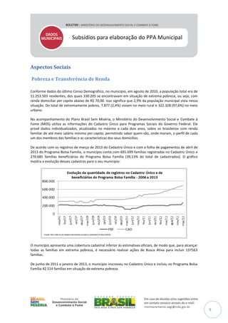 Subsídios para elaboração do PPA Municipal

Aspectos Sociais
Pobreza e Transferência de Renda
Conforme dados do último Censo Demográfico, no município, em agosto de 2010, a população total era de
11.253.503 residentes, dos quais 330.205 se encontravam em situação de extrema pobreza, ou seja, com
renda domiciliar per capita abaixo de R$ 70,00. Isso significa que 2,9% da população municipal vivia nessa
situação. Do total de extremamente pobres, 7.877 (2,4%) viviam no meio rural e 322.328 (97,6%) no meio
urbano.
No acompanhamento do Plano Brasil Sem Miséria, o Ministério do Desenvolvimento Social e Combate à
Fome (MDS) utiliza as informações do Cadastro Único para Programas Sociais do Governo Federal. Ele
provê dados individualizados, atualizados no máximo a cada dois anos, sobre os brasileiros com renda
familiar de até meio salário mínimo per capita, permitindo saber quem são, onde moram, o perfil de cada
um dos membros das famílias e as características dos seus domicílios.
De acordo com os registros de março de 2013 do Cadastro Único e com a folha de pagamentos de abril de
2013 do Programa Bolsa Família, o município conta com 691.699 famílias registradas no Cadastro Único e
270.685 famílias beneficiárias do Programa Bolsa Família (39,13% do total de cadastrados). O gráfico
mostra a evolução desses cadastros para o seu município:

O município apresenta uma cobertura cadastral inferior às estimativas oficiais, de modo que, para alcançar
todas as famílias em extrema pobreza, é necessário realizar ações de Busca Ativa para incluir 137563
famílias.
De junho de 2011 a janeiro de 2013, o município inscreveu no Cadastro Único e incluiu no Programa Bolsa
Família 42.514 famílias em situação de extrema pobreza.

9

 