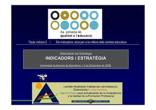Taula rodona 2 /     Els indicadors: eina per a la millora dels centres educatius


                        Adierazleak eta Estrategia
            INDICADORS i ESTRATÈGIA
        Universitat Autònoma de Barcelona // 4 de Diciembre de 2008
 