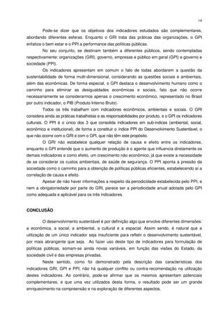14


         Pode-se dizer que os objetivos dos indicadores estudados são complementares,
abordando diferentes esferas. Enquanto o GRI trata das práticas das organizações, o GPI
enfatiza o bem estar e o PPI a performance das políticas públicas.
         No seu conjunto, se destinam também a diferentes públicos, sendo contempladas
respectivamente: organizações (GRI), governo, empresas e público em geral (GPI) e governo e
sociedade (PPI).
         Os indicadores apresentam em comum o fato de todas abordarem a questão da
sustentabilidade de forma multi-dimensional, considerando as questões sociais e ambientais,
além das econômicas. De forma especial, o GPI destaca o desenvolvimento humano como o
caminho para eliminar as desigualdades econômicas e sociais, fato que não ocorre
necessariamente se considerarmos apenas o crescimento econômico, representado no Brasil
por outro indicador, o PIB (Produto Interno Bruto).
         Todos os três trabalham com indicadores econômicos, ambientais e sociais. O GRI
considera ainda as práticas trabalhistas e as responsabilidades por produto, e o GPI os indicadores
culturais. O PPI é o único dos 3 que consolida indicadores em sub-indices (ambiental, social,
econômico e institucional), de forma a constituir o índice PPI do Desenvolvimento Sustentável, o
que não ocorre com o GRI e com o GPI, que não têm este propósito.
         O GRI não estabelece qualquer relação de causa e efeito entre os indicadores,
enquanto o GPI entende que o aumento de produção é o agente que influencia diretamente os
demais indicadores e como efeito, um crescimento não econômico, já que existe a necessidade
de se considerar os custos ambientais, de saúde de segurança. O PPI aponta a pressão da
sociedade como o caminho para a obtenção de políticas públicas eficientes, estabelecendo aí a
correlação de causa e efeito.
         Apesar de não haver informações a respeito da periodicidade estabelecida pelo PPI, e
nem a obrigatoriedade por parte do GRI, parece ser a periodicidade anual adotada pelo GPI
como adequada e aplicável para os três indicadores.


CONCLUSÃO

         O desenvolvimento sustentável é por definição algo que envolve diferentes dimensões:
a econômica, a social, a ambiental, a cultural e a espacial. Assim sendo, é natural que a
utilização de um único indicador seja insuficiente para refletir o desenvolvimento sustentável,
por mais abrangente que seja. Ao fazer uso deste tipo de indicadores para formulação de
políticas públicas, somam-se ainda novas variáveis, em função das visões do Estado, da
sociedade civil e das empresas privadas.
         Neste sentido, como foi demonstrado pela descrição das características dos
indicadores GRI, GPI e PPI, não há qualquer conflito ou contra-recomendação na utilização
destes indicadores. Ao contrário, pode-se afirmar que os mesmos apresentam potenciais
complementares, e que uma vez utilizados desta forma, o resultado pode ser um grande
enriquecimento na compreensão e na exploração de diferentes aspectos.
 