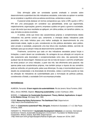 15


        Esta   afirmação   pôde    ser   constatada   quando   analisado   o   conceito   sobre
desenvolvimento sustentável dos três indicadores estudados, onde todos se apóiam no sentido
de se considerar o equilíbrio entre as esferas econômicas, ambientais e sociais.
        É possível ainda destacar em termos comparativos que, tanto o GRI, quanto o GPI e
PPI tem uma preocupação em considerar sua aplicabilidade, ainda que segmentada,
respectivamente, organizações, governo, empresas e público em geral, e governo e sociedade,
o que não exclui que seus resultados se apliquem, em última análise, em benefício coletivo, ou
seja, de todos os atores envolvidos.
        A análise, ainda que breve das características próprias e complementares destes
indicadores nos permite concluir que, certamente, a interação destes indicadores pode
possibilitar uma visão holística para uma melhor avaliação do desenvolvimento de uma
determinada cidade, região ou país, considerando os três públicos abordados: setor público,
setor privado e sociedade, propiciando uma boa leitura dos resultados obtidos, servindo de
facilitador para que se atinjam metas de desenvolvimento sustentável.
        Finalmente, concluímos que cada um dos indicadores estudados possui forças e
limitações, e assim devem ser considerados. As vantagens da sua utilização em conjunto se
dão exatamente pela diversidade e complementaridade entre eles, não parecendo haver
qualquer tipo de desvantagem. Destaca-se que não se trata de buscar o caminho simplificador
de tentar produzir um único indicador, a partir dos três. Isto dificilmente seria possível, não
apenas pelas suas características próprias, mas também porque a riqueza de seu somatório
pode ser atribuída, em grande parte, pelas suas diferenças. Ou seja, é recomendável assumir o
desafio da complexidade e da diversidade de dimensões, visões e caminhos quando se trata
da utilização de indicadores de sustentabilidade para a formulação de políticas publicas,
considerando o Estado, a sociedade Civil e as empresas privadas.


REFERÊNCIAS


ALMEIDA, Fernando. O bom negócio da sustentabilidade. Rio de Janeiro: Nova Fronteira, 2002.

BELL, Simon; MORSE, Stephen. Measuring sustainability. London: Earthscan, 2003.

BOSSEL, H. Indicators for Sustainable Development: Theory, Method, Applications: A report
to the Balaton Group. Winnipeg: IISD, 1999.

CGSDI. Measuring Policy Performance: The Dashboard Tool. Disponível em:
<http://esl.jrc.it/envind/dashbrds.htm>.

DALY, H. Crescimento sustentável? Não, Obrigado. Ambiente & Sociedade. v.7. n.2. São Paulo:
Unicamp, 2004.

FARSARI Y E PRASTACOS P. Sustainable Development indicators: an overview. International
Conference "Citizens, Sustainable Development, Environment", Foundation for Mediterranean
Cooperation, Athens, Greece, April 2002. Disponível em:
<http://www.iacm.forth.gr/regional/papers/Asteras-English.pdf>. Acesso em: 02 fev. 2007.
 