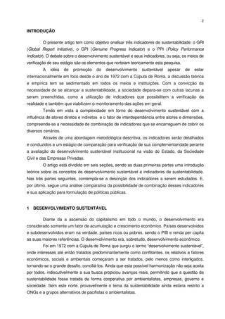 2


INTRODUÇÃO

        O presente artigo tem como objetivo analisar três indicadores de sustentabilidade: o GRI
(Global Report Initiative), o GPI (Genuine Progress Indicator) e o PPI (Policy Performance
Indicator). O debate sobre o desenvolvimento sustentável e seus indicadores, ou seja, os meios de
verificação de seu estágio são os elementos que norteiam teoricamente esta pesquisa.
        A   idéia    de   promoção    do   desenvolvimento     sustentável   apesar    de   estar
internacionalmente em foco desde o ano de 1972 com a Cúpula de Roma, a discussão teórica
e empírica tem se sedimentado em todos os meios e instituições. Com a convicção da
necessidade de se alcançar a sustentabilidade, a sociedade depara-se com outras lacunas a
serem preenchidas, como a utilização de indicadores que possibilitem a verificação da
realidade e também que viabilizem o monitoramento das ações em geral.
        Tendo em vista a complexidade em torno do desenvolvimento sustentável com a
influência de atores diretos e indiretos, e o fator de interdependência entre atores e dimensões,
compreende-se a necessidade de combinação de indicadores que se encarreguem de cobrir os
diversos cenários.
        Através de uma abordagem metodológica descritiva, os indicadores serão detalhados
e conduzidos a um estágio de comparação para verificação de sua complementaridade perante
a avaliação do desenvolvimento sustentável institucional na visão do Estado, da Sociedade
Civil e das Empresas Privadas.
        O artigo está dividido em seis seções, sendo as duas primeiras partes uma introdução
teórica sobre os conceitos de desenvolvimento sustentável e indicadores de sustentabilidade.
Nas três partes seguintes, contempla-se a descrição dos indicadores a serem estudados. E,
por último, segue uma análise comparativa da possibilidade de combinação desses indicadores
e sua aplicação para formulação de políticas públicas.


1 DESENVOLVIMENTO SUSTENTÁVEL

        Diante da a ascensão do capitalismo em todo o mundo, o desenvolvimento era
considerado somente um fator de acumulação e crescimento econômico. Países desenvolvidos
e subdesenvolvidos eram na verdade, países ricos ou pobres, sendo o PIB e renda per capita
as suas maiores referências. O desenvolvimento era, sobretudo, desenvolvimento econômico.
        Foi em 1972 com a Cúpula de Roma que surgiu o termo “desenvolvimento sustentável”,
onde interesses até então tratados predominantemente como conflitantes, os relativos a fatores
econômicos, sociais e ambientais começaram a ser tratados, pelo menos como interligados,
tornando-se o grande desafio, conciliá-los. Ainda que esta possível harmonização não seja aceita
por todos, indiscutivelmente a sua busca propiciou avanços reais, permitindo que a questão da
sustentabilidade fosse tratada de forma cooperativa por ambientalistas, empresas, governo e
sociedade. Sem este norte, provavelmente o tema da sustentabilidade ainda estaria restrito a
ONGs e a grupos alternativos de pacifistas e ambientalistas.
 