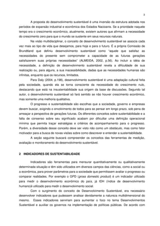 3


         A proposta do desenvolvimento sustentável é uma inversão da estrutura adotada nos
períodos de expansão industrial e econômica dos Estados Nacioanis. Se a prioridade naquele
tempo era o crescimento econômico, atualmente, existem autores que afirmam a necessidade
do crescimento zero para que o mundo se sustente em seus recursos naturais.
         Na visão multidisciplinar, o conceito de desenvolvimento sustentável se associa cada
vez mais ao tipo de vida que desejamos, para hoje e para o futuro. É a própria Comissão de
Brundtland que definiu desenvolvimento sustentável como “aquele que satisfaz as
necessidades do presente sem comprometer a capacidade de as futuras gerações
satisfazerem suas próprias necessidades” (ALMEIDA, 2002, p.56). Ao incluir a idéia de
necessidade, a definição de desenvolvimento sustentável revela a dificuldade de sua
realização ou, para alguns, a sua inacessibilidade, dadas que as necessidades humanas são
infinitas, enquanto que os recursos, limitados.
         Para Daly (2004, p.198), desenvolvimento sustentável é uma adaptação cultural feita
pela sociedade, quando ela se torna consciente da necessidade do crescimento nulo,
destacando que está na insustentabilidade sua origem da base de discussões. Segundo tal
autor, o desenvolvimento sustentável só fará sentido se não houver crescimento econômico,
mas somente uma melhoria qualitativa.
         O progresso e sustentabilidade são escolhas que a sociedade, governo e empresas
devem buscar, exigindo o envolvimento de todos para se pensar em longo prazo, sob pena de
ameaçar a perspectiva de gerações futuras. Os diferentes conceitos sobre sustentabilidade e a
falta de consenso sobre seu significado acabam por dificultar uma definição operacional
mínima que permita traçar estratégias e critérios de acompanhamento para o progresso.
Porém, a diversidade desse conceito deve ser visto não como um obstáculo, mas como fator
motivador para a busca de novas visões sobre como descrever e entender a sustentabilidade.
         A seção seguinte buscará compreender os conceitos das ferramentas de medição,
avaliação e monitoramento do desenvolvimento sustentável.


2 INDICADORES DE SUSTENTABILIDADE

         Indicadores são ferramentas para mensurar quantitativamente ou qualitativamente
determinada situação e têm sido utilizados em diversos campos das ciências, como a social ou
a econômica, para prover parâmetros para a sociedade que permitissem avaliar o progresso ou
comparar realidades. Por exemplo o GPD (gross domestic product) é um indicador utilizado
para medir o desenvolvimento econômico do país, já IDH (índice de desenvolvimento
humano)é utilizado para medir o desenvolvimento social.
         Com o surgimento do conceito de Desenvolvimento Sustentável, era necessário
desenvolver indicadores que pudessem analisar devidamente a natureza multidimensional do
mesmo.     Esses indicadores serviriam para aumentar o foco no tema Desenvolvimentos
Sustentável e auxiliar os governos na implementação de políticas públicas. De acordo com
 
