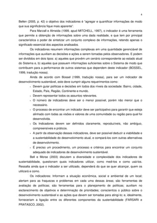 4


Bellen (2005, p. 42) o objetivo dos indicadores é “agregar e quantificar informações de modo
que sua significância fique mais aparente”.
         Para Marzall e Almeida (1999, apud MITCHELL, 1997), o indicador é uma ferramenta
que permite a obtenção de informações sobre uma dada realidade, e que tem por principal
característica o poder de sintetizar um conjunto complexo de informações, retendo apenas o
significado essencial dos aspectos analisados.
         Os indicadores resumem informações complexas em uma quantidade gerenciável de
informações que auxiliam as decisões e ações a serem tomadas pelos observadores. E podem
ser divididos em dois tipos: a) aqueles que provêm um cenário correspondente ao estado atual
do Sistema e, b) aqueles que possuem informações suficientes sobre o Sistema de modo que
contribuem para a performance de outros sistemas que dependem deste indicador (BOSSEL,
1999, tradução nossa).
         Ainda de acordo com Bossel (1999, tradução nossa), para ser um indicador de
desenvolvimento sustentável, este deve cumprir alguns requerimentos como:
           Devem guiar políticas e decisões em todos dos níveis da sociedade: Bairro, cidade,
           Estado, País, Região, Continente e mundo.
           Devem representar todos os assuntos relevantes.
           O número de indicadores deve ser o menor possível, porém não menor que o
           necessário.
           O processo de encontrar um indicador deve ser participativo para garantir que esteja
           alinhado com todas as visões e valores de uma comunidade ou região para qual foi
           desenvolvida.
           Os Indicadores devem ser definidos claramente, reproduzíveis, não ambíguo,
           compreensíveis e práticos.
           A partir da observação desses indicadores, deve ser possível deduzir a viabilidade e
           a sustentabilidade do desenvolvimento atual, e compará-los com outras alternativas
           de desenvolvimento.
           É preciso um procedimento, um processo e critérios para encontrar um conjunto
           adequado de indicadores de desenvolvimento sustentável.
         Bell e Morse (2003) discutem a diversidade e complexidade dos indicadores de
sustentabilidade, questionam quais indicadores utilizar, como medi-los e como usá-los.
Ressalta ainda que o indicador a ser utilizado, dependerá do que se quer alcançar, quem os
utilizará e como.
         Os indicadores: Informam a situação econômica, social e ambiental de um local;
alertam para as fraquezas e problemas em cada uma dessas áreas; são ferramentas de
avaliação de políticas; são ferramentas para o planejamento de políticas; auxiliam no
esclarecimento de objetivos e determinação de prioridades; conscientiza o público sobre o
desenvolvimento sustentável e as ações que devem ser tomadas para atingi-lo; e, idealmente,
forneceriam a ligação entre os diferentes componentes da sustentabilidade (FARSARI e
PRATASCO, 2002).
 