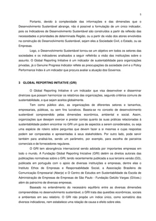 5


        Portanto, devido à complexidade das informações e das dimensões que o
Desenvolvimento Sustentável abrange, não é possível a formulação de um único indicador,
pois os Indicadores de Desenvolvimento Sustentável são construídos a partir da reflexão das
necessidades e prioridades de determinada Região, ou a partir da visão dos atores envolvidos
na construção do Desenvolvimento Sustentável, sejam eles a Sociedade Civil, o Estado, ou as
Empresas.
        Logo, o Desenvolvimento Sustentável tornou-se um objetivo em todos os setores das
sociedades e os indicadores analisados a seguir refletirão a visão das instituições sobre o
assunto. O Global Reporting Initiative é um indicador de sustentabilidade para organizações
privadas, já o Genuine Progress Indicator reflete as preocupações da sociedade civil e o Policy
Performance Index é um indicador que procura avaliar a atuação dos Governos.



3 GLOBAL REPORTING INITIATIVE (GRI)

        O Global Reporting Initiative é um indicador que visa desenvolver e disseminar
diretrizes que possam harmonizar os relatórios das organizações, segundo critérios comuns de
sustentabilidade, e que sejam aceitos globalmente.
        Tem como público alvo, as organizações de diferentes setores e tamanhos,
empresariais, públicas, ou sem fins lucrativos. Baseia-se no conceito de desenvolvimento
sustentável compreendido pelas       dimensões    econômica,    ambiental e social.     Assim,
organizações que desejam exercer e prestar contas quanto às suas práticas relacionadas à
sustentabilidade podem encontrar no GRI um guia de aspectos a serem considerados, ou seja
uma espécie de roteiro sobre perguntas que devem fazer a si mesmas e cujas respostas
podem ser comparadas e apresentadas à seus stakeholders. Por outro lado, pode servir
também para analisá-los, sendo um parâmetro, por exemplo, para escolha de parceiros
comerciais e de fornecedores regulares.
        O GRI tem abrangência internacional sendo adotada por importantes empresas em
todo o mundo. A Fundação Global Reporting Iniciative (GRI) detém os direitos autorais das
publicações normativas sobre o GRI, tendo recentemente publicada a sua terceira versão (G3),
publicada em português com o apoio de diversas instituições e empresas, dentre elas o
Instituto Ethos de Empresas e Responsabilidade Social, a Associação Brasileira de
Comunicação Empresarial (Aberje) e O Centro de Estudos em Sustentabilidade da Escola de
Administração de Empresas de Empresas de São Paulo - Fundação Getúlio Vargas (GVces.)
além do patrocínio de diversas empresas.
        Baseado no entendimento do necessário equilíbrio entre as diversas dimensões
compreendidas no desenvolvimento sustentável, o GRI trata das questões econômicas, sociais
e ambientais em seu relatório. O GRI não propõe um índice único, como somatório dos
diversos indicadores, nem estabelece uma relação de causa e efeito sobre eles.
 