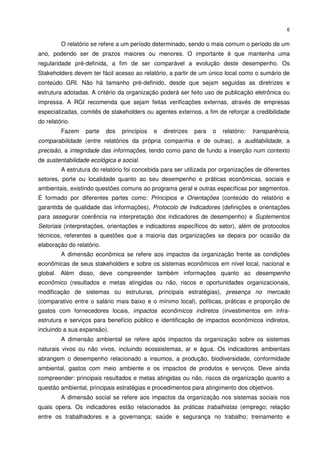 6


         O relatório se refere a um período determinado, sendo o mais comum o período de um
ano, podendo ser de prazos maiores ou menores. O importante é que mantenha uma
regularidade pré-definida, a fim de ser comparável a evolução deste desempenho. Os
Stakeholders devem ter fácil acesso ao relatório, a partir de um único local como o sumário de
conteúdo GRI. Não há tamanho pré-definido, desde que sejam seguidas as diretrizes e
estrutura adotadas. A critério da organização poderá ser feito uso de publicação eletrônica ou
impressa. A RGI recomenda que sejam feitas verificações externas, através de empresas
especializadas, comitês de stakeholders ou agentes externos, a fim de reforçar a credibilidade
do relatório.
         Fazem    parte    dos   princípios   e   diretrizes   para   o   relatório:   transparência,
comparabilidade (entre relatórios da própria companhia e de outras), a auditabilidade, a
precisão, a integridade das informações, tendo como pano de fundo a inserção num contexto
de sustentabilidade ecológica e social.
         A estrutura do relatório foi concebida para ser utilizada por organizações de diferentes
setores, porte ou localidade quanto ao seu desempenho e práticas econômicas, sociais e
ambientais, existindo questões comuns ao programa geral e outras específicas por segmentos.
É formado por diferentes partes como: Princípios e Orientações (conteúdo do relatório e
garantida de qualidade das informações), Protocolo de Indicadores (definições e orientações
para assegurar coerência na interpretação dos indicadores de desempenho) e Suplementos
Setoriais (interpretações, orientações e indicadores específicos do setor), além de protocolos
técnicos, referentes a questões que a maioria das organizações se depara por ocasião da
elaboração do relatório.
         A dimensão econômica se refere aos impactos da organização frente as condições
econômicas de seus stakeholders e sobre os sistemas econômicos em nível local, nacional e
global. Além disso, deve compreender também informações quanto ao desempenho
econômico (resultados e metas atingidas ou não, riscos e oportunidades organizacionais,
modificação de sistemas ou estruturas, principais estratégias), presença no mercado
(comparativo entre o salário mais baixo e o mínimo local), políticas, práticas e proporção de
gastos com fornecedores locais, impactos econômicos indiretos (investimentos em infra-
estrutura e serviços para benefício público e identificação de impactos econômicos indiretos,
incluindo a sua expansão).
         A dimensão ambiental se refere após impactos da organização sobre os sistemas
naturais vivos ou não vivos, incluindo ecossistemas, ar e água. Os indicadores ambientais
abrangem o desempenho relacionado a insumos, a produção, biodiversidade, conformidade
ambiental, gastos com meio ambiente e os impactos de produtos e serviços. Deve ainda
compreender: principais resultados e metas atingidas ou não, riscos da organização quanto a
questão ambiental, principais estratégias e procedimentos para atingimento dos objetivos.
         A dimensão social se refere aos impactos da organização nos sistemas sociais nos
quais opera. Os indicadores estão relacionados às práticas trabalhistas (emprego; relação
entre os trabalhadores e a governança; saúde e segurança no trabalho; treinamento e
 