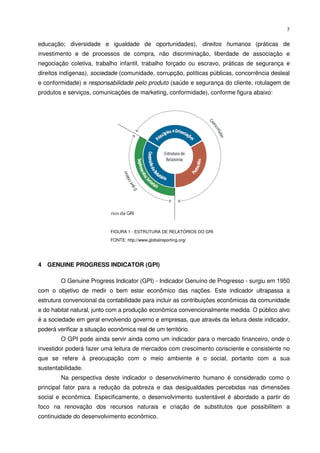 7


educação; diversidade e igualdade de oportunidades), direitos humanos (práticas de
investimento e de processos de compra, não discriminação, liberdade de associação e
negociação coletiva, trabalho infantil, trabalho forçado ou escravo, práticas de segurança e
direitos indígenas), sociedade (comunidade, corrupção, políticas públicas, concorrência desleal
e conformidade) e responsabilidade pelo produto (saúde e segurança do cliente, rotulagem de
produtos e serviços, comunicações de marketing, conformidade), conforme figura abaixo:




                            FIGURA 1 - ESTRUTURA DE RELATÓRIOS DO GRI
                            FONTE: http://www.globalreporting.org/




4 GENUINE PROGRESS INDICATOR (GPI)

         O Genuine Progress Indicator (GPI) - Indicador Genuíno de Progresso - surgiu em 1950
com o objetivo de medir o bem estar econômico das nações. Este indicador ultrapassa a
estrutura convencional da contabilidade para incluir as contribuições econômicas da comunidade
e do habitat natural, junto com a produção econômica convencionalmente medida. O público alvo
é a sociedade em geral envolvendo governo e empresas, que através da leitura deste indicador,
poderá verificar a situação econômica real de um território.
         O GPI pode ainda servir ainda como um indicador para o mercado financeiro, onde o
investidor poderá fazer uma leitura de mercados com crescimento consciente e consistente no
que se refere à preocupação com o meio ambiente e o social, portanto com a sua
sustentabilidade.
         Na perspectiva deste indicador o desenvolvimento humano é considerado como o
principal fator para a redução da pobreza e das desigualdades percebidas nas dimensões
social e econômica. Especificamente, o desenvolvimento sustentável é abordado a partir do
foco na renovação dos recursos naturais e criação de substitutos que possibilitem a
continuidade do desenvolvimento econômico.
 