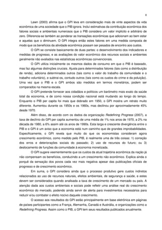 8

        Lawn (2003) afirma que o GPI leva em consideração mais de vinte aspectos da vida
econômica de uma sociedade que o PIB ignora. Inclui estimativas da contribuição econômica dos
fatores sociais e ambientais numerosos que o PIB considera um valor implícito e arbitrário de
zero. Diferencia-se também ao ponderar as transações econômicas que adicionam ao bem estar
e aquelas que o diminuem. O GPI integra então estes fatores em uma medida composta de
modo que os benefícios da atividade econômica possam ser pesados de encontro aos custos.
        O GPI se consiste basicamente de duas partes: o desenvolvimento dos indicadores e
medidas de progresso, e as avaliações do valor econômico dos recursos sociais e ambientes
geralmente não avaliados nas estatísticas econômicas convencionais.
        O GPI utiliza inicialmente os mesmos dados de consumo em que o PIB é baseado,
mas faz algumas distinções cruciais. Ajusta para determinados fatores (tais como a distribuição
de renda), adiciona determinados outros (tais como o valor do trabalho da comunidade e o
trabalho voluntário), e subtrai-os, contudo outros (tais como os custos do crime e da poluição).
Uma vez que o PIB e o GPI ambos são medidos em termos monetários, podem ser
comparados na mesma escala.
        O GPI pretende fornecer aos cidadãos e políticos um barômetro mais exato da saúde
total da economia, e de como nossa condição nacional está mudando ao longo do tempo.
Enquanto o PIB per capita foi mais que dobrado em 1950, o GPI mostra um retrato muito
diferente. Aumentou durante os 1950s e os 1960s, mas declinou por aproximadamente 45%
desde 1970.
        Além disso, de acordo com os dados da organização Redefining Progress (2007), a
taxa de declínio do GPI per capita aumentou de uma média de 1% nos anos de 1970, a 2% na
década de 1980, a 6% assim até os anos de 1990s. Esta larga e crescente divergência entre o
PIB e o GPI é um aviso que a economia está num caminho que de grandes improbabilidades.
Especificamente, o GPI revela que muito do que os economistas consideram agora
crescimento econômico, como medido pelo PIB, é realmente uma de três coisas: 1) correção
dos erros e deteriorações sociais do passado; 2) uso de recursos do futuro; ou 3)
deslocamento de funções da comunidade à economia monetizada.
        O GPI sugere veementemente que os custos da atual trajetória econômica da nação já
não compensam os benefícios, conduzindo a um crescimento não econômico. Explica ainda o
porquê da sensação dos povos cada vez mais negativa apesar das publicações oficiais de
progresso e de crescimento econômico.
        Em suma, o GPI considera ainda que o processo produtivo gere custos indiretos
relacionados ao uso de recursos naturais, efeitos ambientais, de segurança e saúde, e estes
devem ser considerados quando analisada a taxa de crescimento de um mercado ou país. A
atenção dada aos custos ambientais e sociais pode refletir uma análise real do crescimento
econômico do mercado, podendo ainda servir de alerta para investimentos necessários para
reduzir e/ou combater o efeito nocivo daquele crescimento.
        O acesso aos resultados do GPI estão principalmente em base eletrônica em páginas
de países participantes como a França, Alemanha, Canadá e Austrália, e organizações como a
Redefining Progress. Assim como o PIB, o GPI tem seus resultados publicados anualmente.
 