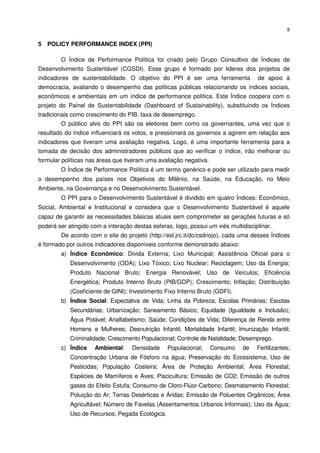9


5 POLICY PERFORMANCE INDEX (PPI)

        O Índice de Performance Política foi criado pelo Grupo Consultivo de Índices de
Desenvolvimento Sustentável (CGSDI). Esse grupo é formado por lideres dos projetos de
indicadores de sustentabilidade. O objetivo do PPI é ser uma ferramenta             de apoio à
democracia, avaliando o desempenho das políticas públicas relacionando os índices sociais,
econômicos e ambientais em um índice de performance política. Este Índice coopera com o
projeto do Painel de Sustentabilidade (Dashboard of Sustainability), substituindo os Índices
tradicionais como crescimento do PIB, taxa de desemprego.
        O público alvo do PPI são os eleitores bem como os governantes, uma vez que o
resultado do índice influenciará os votos, e pressionará os governos a agirem em relação aos
indicadores que tiveram uma avaliação negativa. Logo, é uma importante ferramenta para a
tomada de decisão dos administradores públicos que ao verificar o índice, irão melhorar ou
formular políticas nas áreas que tiveram uma avaliação negativa.
        O Índice de Performance Política é um termo genérico e pode ser utilizado para medir
o desempenho dos países nos Objetivos do Milênio, na Saúde, na Educação, no Meio
Ambiente, na Governança e no Desenvolvimento Sustentável.
        O PPI para o Desenvolvimento Sustentável é dividido em quatro Índices: Econômico,
Social, Ambiental e Institucional e considera que o Desenvolvimento Sustentável é aquele
capaz de garantir as necessidades básicas atuais sem comprometer as gerações futuras e só
poderá ser atingido com a interação destas esferas, logo, possui um viés multidisciplinar.
        De acordo com o site do projeto (http://esl.jrc.it/dc/csdriojo), cada uma desses Índices
é formado por outros indicadores disponíveis conforme demonstrado abaixo:
        a) Índice Econômico: Divida Externa; Lixo Municipal; Assistência Oficial para o
            Desenvolvimento (ODA); Lixo Tóxico; Lixo Nuclear; Reciclagem; Uso da Energia;
            Produto Nacional Bruto; Energia Renovável; Uso de Veículos; Eficiência
            Energética; Produto Interno Bruto (PIB/GDP); Crescimento; Inflação; Distribuição
            (Coeficiente de GINI); Investimento Fixo Interno Bruto (GDFI).
        b) Índice Social: Expectativa de Vida; Linha da Pobreza; Escolas Primárias; Escolas
            Secundárias; Urbanização; Saneamento Básico; Equidade (Igualdade e Inclusão);
            Água Potável; Analfabetismo; Saúde; Condições de Vida; Diferença de Renda entre
            Homens e Mulheres; Desnutrição Infantil; Mortalidade Infantil; Imunização Infantil;
            Criminalidade; Crescimento Populacional; Controle de Natalidade; Desemprego.
        c) Índice    Ambiental:     Densidade    Populacional;     Consumo    de    Fertilizantes;
            Concentração Urbana de Fósforo na água; Preservação do Ecossistema; Uso de
            Pesticidas; População Costeira; Área de Proteção Ambiental; Área Florestal;
            Espécies de Mamíferos e Aves; Piscicultura; Emissão de CO2; Emissão de outros
            gases do Efeito Estufa; Consumo de Cloro-Flúor-Carbono; Desmatamento Florestal;
            Poluição do Ar; Terras Desérticas e Áridas; Emissão de Poluentes Orgânicos; Área
            Agricultável; Número de Favelas (Assentamentos Urbanos Informais); Uso da Água;
            Uso de Recursos; Pegada Ecológica.
 