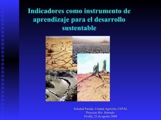Indicadores como instrumento de aprendizaje para el desarrollo sustentable Soledad Parada, Unidad Agrícola, CEPAL Proyecto Río  Hurtado  Ovalle, 22 de agosto 2008 